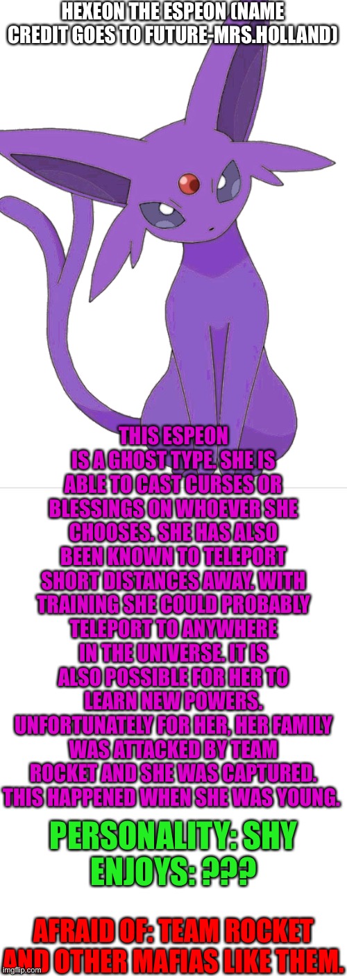 Hexeon | HEXEON THE ESPEON (NAME CREDIT GOES TO FUTURE-MRS.HOLLAND); THIS ESPEON IS A GHOST TYPE. SHE IS ABLE TO CAST CURSES OR BLESSINGS ON WHOEVER SHE CHOOSES. SHE HAS ALSO BEEN KNOWN TO TELEPORT SHORT DISTANCES AWAY. WITH TRAINING SHE COULD PROBABLY TELEPORT TO ANYWHERE IN THE UNIVERSE. IT IS ALSO POSSIBLE FOR HER TO LEARN NEW POWERS. UNFORTUNATELY FOR HER, HER FAMILY WAS ATTACKED BY TEAM ROCKET AND SHE WAS CAPTURED. THIS HAPPENED WHEN SHE WAS YOUNG. PERSONALITY: SHY
ENJOYS: ??? AFRAID OF: TEAM ROCKET AND OTHER MAFIAS LIKE THEM. | image tagged in blank template | made w/ Imgflip meme maker
