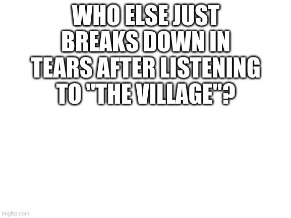 I do | WHO ELSE JUST BREAKS DOWN IN TEARS AFTER LISTENING TO "THE VILLAGE"? | image tagged in blank white template | made w/ Imgflip meme maker