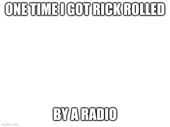 True story | ONE TIME I GOT RICK ROLLED; BY A RADIO | image tagged in blank white template | made w/ Imgflip meme maker