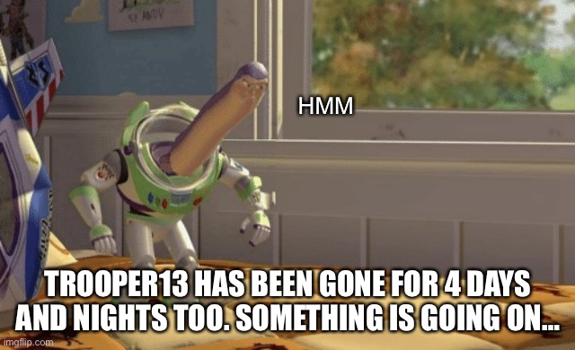 WHAT THE F IS GOING ON!?!??????????????????? | HMM; TROOPER13 HAS BEEN GONE FOR 4 DAYS AND NIGHTS TOO. SOMETHING IS GOING ON… | image tagged in hmm yes | made w/ Imgflip meme maker