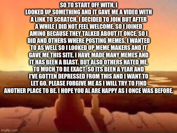 I'm going throgh something i did not want to do. Thanks everybody, I cant find happiness anymore. | SO TO START OFF WITH, I LOOKED UP SOMETHING AND IT GAVE ME A VIDEO WITH A LINK TO SCRATCH. I DECIDED TO JOIN BUT AFTER A WHILE I DID NOT FEEL WELCOME. SO I JOINED AMINO BECAUSE THEY TALKED ABOUT IT ONCE. SO I DID AND OTHERS WHERE POSTING MEMES. I WANTED TO AS WELL SO I LOOKED UP MEME MAKERS AND IT GAVE ME THIS SITE. I HAVE MADE MANY MEMES AND IT HAS BEEN A BLAST. BUT ALSO OTHERS HATED ME, TO MUCH TO BE EXACT. SO ITS BEEN A YEAR AND I'VE GOTTEN DEPRESSED FROM THIS AND I WANT TO LET GO. PLEASE FORGIVE ME AS I WILL TRY TO FIND ANOTHER PLACE TO BE. I HOPE YOU AL ARE HAPPY AS I ONCE WAS BEFORE. | made w/ Imgflip meme maker