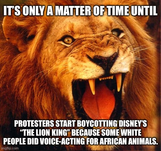 Insanity Lion King - Cancel Culture in the Pride Lands | IT’S ONLY A MATTER OF TIME UNTIL; PROTESTERS START BOYCOTTING DISNEY’S “THE LION KING” BECAUSE SOME WHITE PEOPLE DID VOICE-ACTING FOR AFRICAN ANIMALS. | image tagged in angry lion,memes,insanity,triggered,racist,black and white | made w/ Imgflip meme maker