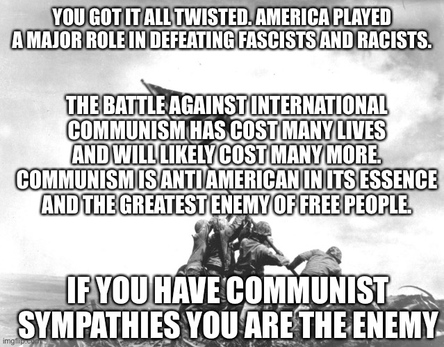 Flag Raising | YOU GOT IT ALL TWISTED. AMERICA PLAYED A MAJOR ROLE IN DEFEATING FASCISTS AND RACISTS. THE BATTLE AGAINST INTERNATIONAL COMMUNISM HAS COST MANY LIVES AND WILL LIKELY COST MANY MORE. COMMUNISM IS ANTI AMERICAN IN ITS ESSENCE AND THE GREATEST ENEMY OF FREE PEOPLE. IF YOU HAVE COMMUNIST SYMPATHIES YOU ARE THE ENEMY | image tagged in flag raising | made w/ Imgflip meme maker