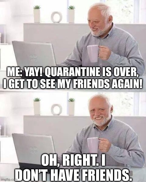 When you get hit by the truth... | ME: YAY! QUARANTINE IS OVER, I GET TO SEE MY FRIENDS AGAIN! OH, RIGHT. I DON’T HAVE FRIENDS. | image tagged in memes,hide the pain harold | made w/ Imgflip meme maker