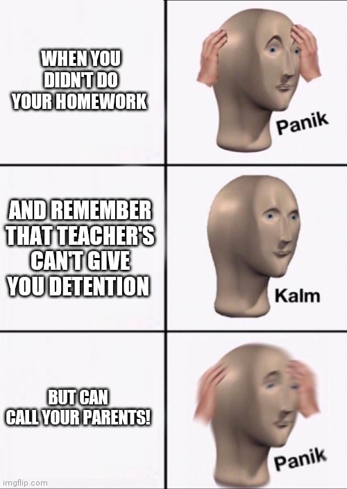 Stonks Panic Calm Panic | WHEN YOU DIDN'T DO YOUR HOMEWORK; AND REMEMBER THAT TEACHER'S CAN'T GIVE YOU DETENTION; BUT CAN CALL YOUR PARENTS! | image tagged in stonks panic calm panic | made w/ Imgflip meme maker