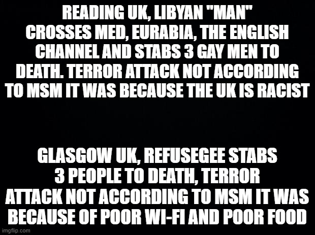 Black background | READING UK, LIBYAN "MAN" CROSSES MED, EURABIA, THE ENGLISH CHANNEL AND STABS 3 GAY MEN TO DEATH. TERROR ATTACK NOT ACCORDING TO MSM IT WAS BECAUSE THE UK IS RACIST; GLASGOW UK, REFUSEGEE STABS 3 PEOPLE TO DEATH, TERROR ATTACK NOT ACCORDING TO MSM IT WAS BECAUSE OF POOR WI-FI AND POOR FOOD | image tagged in black background | made w/ Imgflip meme maker