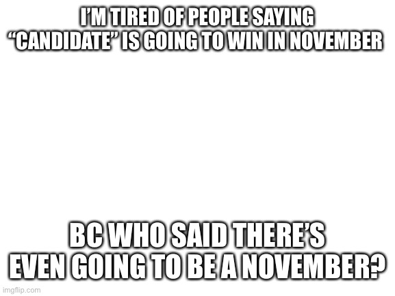 Blank White Template | I’M TIRED OF PEOPLE SAYING “CANDIDATE” IS GOING TO WIN IN NOVEMBER; BC WHO SAID THERE’S EVEN GOING TO BE A NOVEMBER? | image tagged in blank white template | made w/ Imgflip meme maker