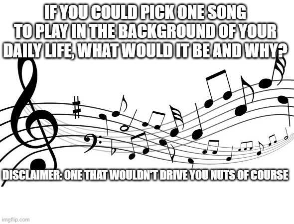 Life Music | IF YOU COULD PICK ONE SONG TO PLAY IN THE BACKGROUND OF YOUR DAILY LIFE, WHAT WOULD IT BE AND WHY? DISCLAIMER: ONE THAT WOULDN'T DRIVE YOU NUTS OF COURSE | image tagged in music notes | made w/ Imgflip meme maker