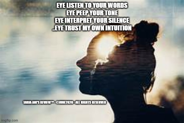 Intuition | EYE LISTEN TO YOUR WORDS
EYE PEEP YOUR TONE
EYE INTERPRET YOUR SILENCE
..EYE TRUST MY OWN INTUITION; TABIA ANI'S REVIEW™ - ©JUNE2020 - ALL RIGHTS RESERVED | image tagged in trust nobody not even yourself | made w/ Imgflip meme maker