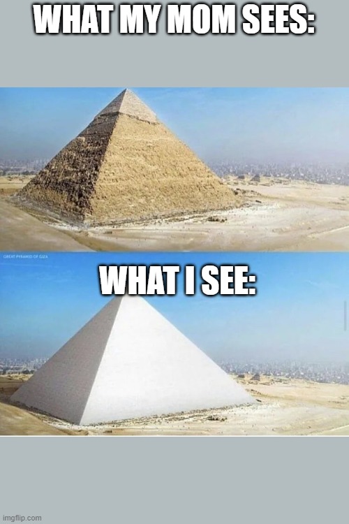 Ordinary pyramid and white pyramid | WHAT MY MOM SEES:; WHAT I SEE: | image tagged in ordinary pyramid and white pyramid | made w/ Imgflip meme maker