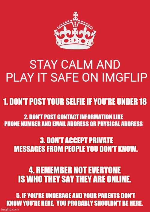 From a concerned mother here on imgflip.  What guidelines would you add? | STAY CALM AND
 PLAY IT SAFE ON IMGFLIP; 1. DON'T POST YOUR SELFIE IF YOU'RE UNDER 18; 2. DON'T POST CONTACT INFORMATION LIKE PHONE NUMBER AND EMAIL ADDRESS OR PHYSICAL ADDRESS; 3. DON'T ACCEPT PRIVATE MESSAGES FROM PEOPLE YOU DON'T KNOW. 4. REMEMBER NOT EVERYONE IS WHO THEY SAY THEY ARE ONLINE. 5. IF YOU'RE UNDERAGE AND YOUR PARENTS DON'T KNOW YOU'RE HERE,  YOU PROBABLY SHOULDN'T BE HERE. | image tagged in memes,keep calm and carry on red,online,safety first | made w/ Imgflip meme maker