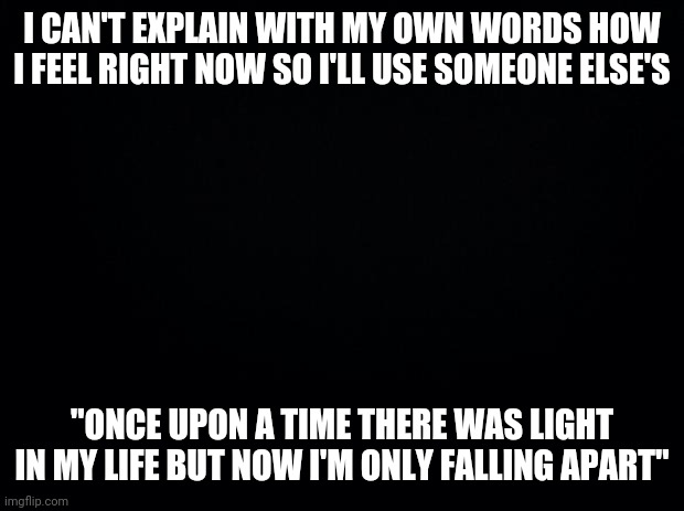 Black background | I CAN'T EXPLAIN WITH MY OWN WORDS HOW I FEEL RIGHT NOW SO I'LL USE SOMEONE ELSE'S; "ONCE UPON A TIME THERE WAS LIGHT IN MY LIFE BUT NOW I'M ONLY FALLING APART" | image tagged in black background | made w/ Imgflip meme maker