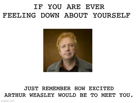 Arthur Weasley | IF YOU ARE EVER FEELING DOWN ABOUT YOURSELF; JUST REMEMBER HOW EXCITED ARTHUR WEASLEY WOULD BE TO MEET YOU. | image tagged in blank white template | made w/ Imgflip meme maker