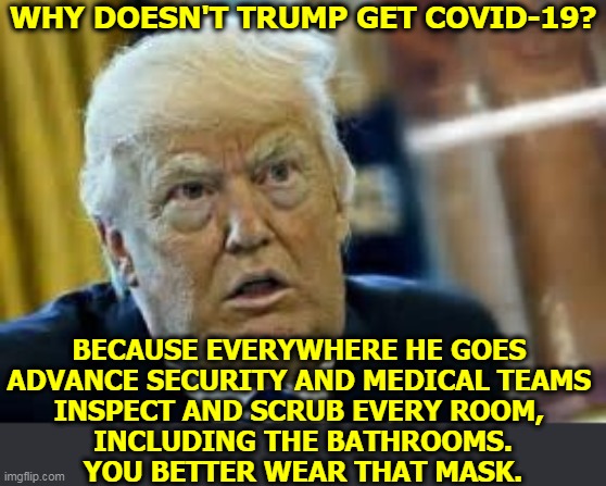 Trump is scared sh*tless of getting the coronavirus. It'll look terrible, and that's all that matters. | WHY DOESN'T TRUMP GET COVID-19? BECAUSE EVERYWHERE HE GOES 
ADVANCE SECURITY AND MEDICAL TEAMS 
INSPECT AND SCRUB EVERY ROOM, 
INCLUDING THE BATHROOMS.
YOU BETTER WEAR THAT MASK. | image tagged in trump,coronavirus,covid-19,hypocrite | made w/ Imgflip meme maker