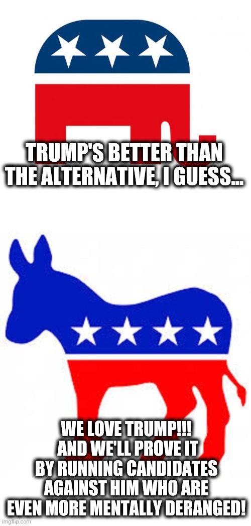 Democrats love Trump! | TRUMP'S BETTER THAN THE ALTERNATIVE, I GUESS... WE LOVE TRUMP!!!  AND WE'LL PROVE IT BY RUNNING CANDIDATES AGAINST HIM WHO ARE EVEN MORE MENTALLY DERANGED! | image tagged in republican,democrat donkey,memes,democrats love trump,senile creep joe biden,stupid liberals | made w/ Imgflip meme maker