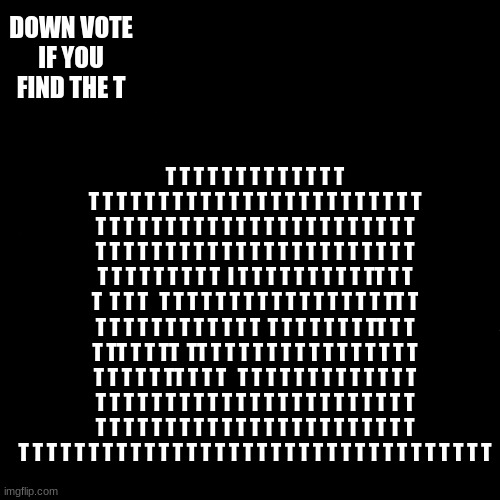 find the T | DOWN VOTE IF YOU FIND THE T; T T T T T T T T T T T T T T T T T T T T T T T T T T T T T T T T T T T T T T T T T T T T T T T T T T T T T T T T T T T T T T T T T T T T T T T T T T T T T T T T T T T T T T T T T T T T  I T T T T T T T T T TT T T T  T T T   T T T T T T T T T T T T T T T T TT T T T T T T T T T T T T T  T T T T T T T TT T T T TT T T TT  TT T T T T T T T T T T T T T T T T T T T T TT T T T   T T T T T T T T T T T T T T T T T T T T T T T T T T T T T T T T T T T T T T T T T T T T T T T T T T T T T T T T T T T T T T T T T T T T T T T T T T T T T T T T T T T T T T T T T T T T T | image tagged in memes,drake hotline bling | made w/ Imgflip meme maker