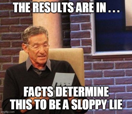Maury Lie Detector | THE RESULTS ARE IN . . . FACTS DETERMINE THIS TO BE A SLOPPY LIE | image tagged in maury lie detector | made w/ Imgflip meme maker
