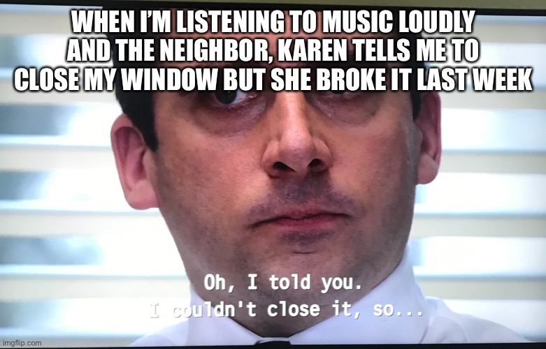 Making a meme of every line in the office day 2 1/2 | WHEN I’M LISTENING TO MUSIC LOUDLY AND THE NEIGHBOR, KAREN TELLS ME TO CLOSE MY WINDOW BUT SHE BROKE IT LAST WEEK | image tagged in the office | made w/ Imgflip meme maker