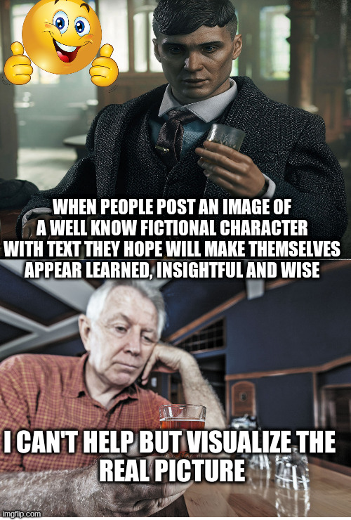 Whiskey drinkers | WHEN PEOPLE POST AN IMAGE OF A WELL KNOW FICTIONAL CHARACTER WITH TEXT THEY HOPE WILL MAKE THEMSELVES APPEAR LEARNED, INSIGHTFUL AND WISE; I CAN'T HELP BUT VISUALIZE THE 
REAL PICTURE | image tagged in whiskey,drunk | made w/ Imgflip meme maker