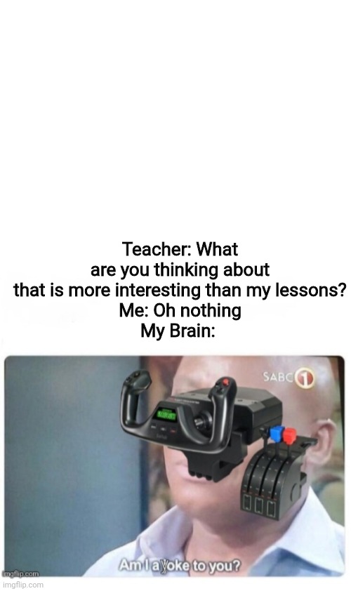 Am I a yoke to you? | Teacher: What are you thinking about that is more interesting than my lessons?
Me: Oh nothing
My Brain: | image tagged in blank white template | made w/ Imgflip meme maker