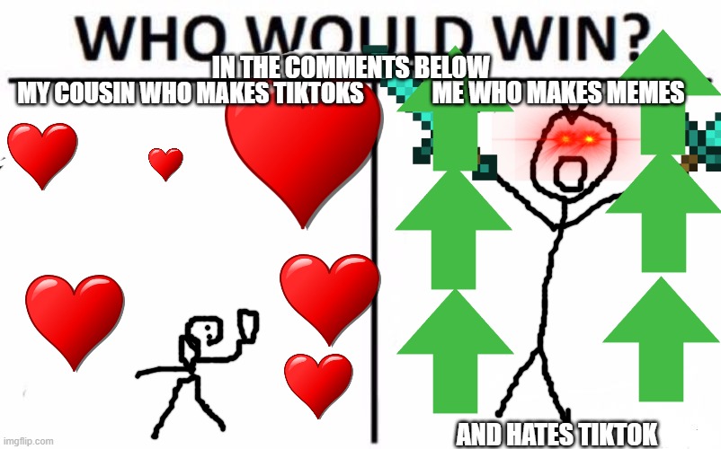 Who Would Win? Meme | IN THE COMMENTS BELOW; ME WHO MAKES MEMES; MY COUSIN WHO MAKES TIKTOKS; AND HATES TIKTOK | image tagged in memes,who would win | made w/ Imgflip meme maker