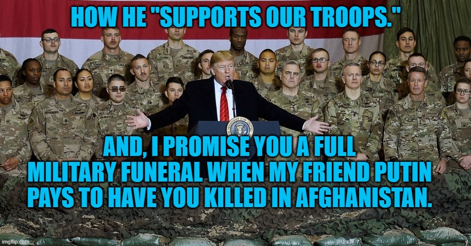 President Pandemic's Promises | HOW HE "SUPPORTS OUR TROOPS."; AND, I PROMISE YOU A FULL MILITARY FUNERAL WHEN MY FRIEND PUTIN PAYS TO HAVE YOU KILLED IN AFGHANISTAN. | image tagged in politics | made w/ Imgflip meme maker