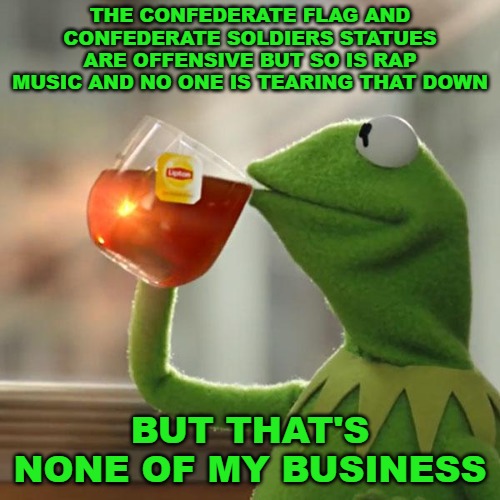 But That's None Of My Business | THE CONFEDERATE FLAG AND CONFEDERATE SOLDIERS STATUES ARE OFFENSIVE BUT SO IS RAP MUSIC AND NO ONE IS TEARING THAT DOWN; BUT THAT'S NONE OF MY BUSINESS | image tagged in memes,but that's none of my business,kermit the frog | made w/ Imgflip meme maker