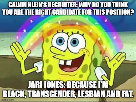 Black, transgender, lesbian, fat | CALVIN KLEIN'S RECRUITER: WHY DO YOU THINK YOU ARE THE RIGHT CANDIDATE FOR THIS POSITION? JARI JONES: BECAUSE I'M BLACK, TRANSGENDER, LESBIAN AND FAT. | image tagged in bob sponge | made w/ Imgflip meme maker