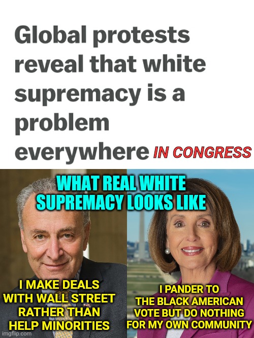 Nancy Pelosi and Chuck Shumer are white supremacists in Congress pandering to BLM protestors | IN CONGRESS; WHAT REAL WHITE SUPREMACY LOOKS LIKE; I MAKE DEALS WITH WALL STREET
RATHER THAN HELP MINORITIES; I PANDER TO THE BLACK AMERICAN VOTE BUT DO NOTHING FOR MY OWN COMMUNITY | image tagged in nancy pelosi,white supremacy,congress,blm,politics,truth | made w/ Imgflip meme maker