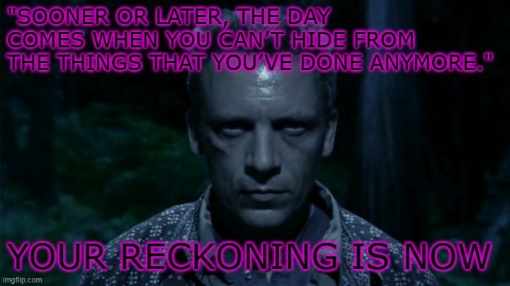 Reckoning | "SOONER OR LATER, THE DAY COMES WHEN YOU CAN’T HIDE FROM THE THINGS THAT YOU’VE DONE ANYMORE."; YOUR RECKONING IS NOW | image tagged in battlestar galactica | made w/ Imgflip meme maker