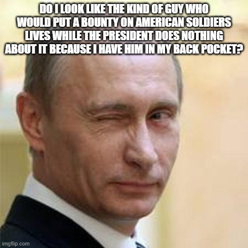 Putin Winking | DO I LOOK LIKE THE KIND OF GUY WHO WOULD PUT A BOUNTY ON AMERICAN SOLDIERS LIVES WHILE THE PRESIDENT DOES NOTHING ABOUT IT BECAUSE I HAVE HIM IN MY BACK POCKET? | image tagged in putin winking | made w/ Imgflip meme maker