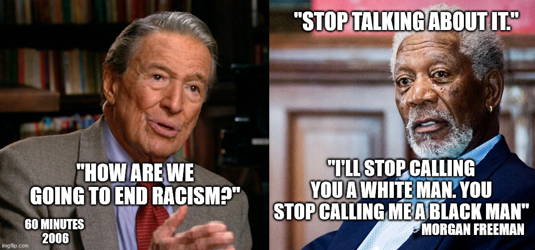 Life was going pretty well when people were just people. | "STOP TALKING ABOUT IT."; "I'LL STOP CALLING YOU A WHITE MAN. YOU STOP CALLING ME A BLACK MAN"; "HOW ARE WE GOING TO END RACISM?"; MORGAN FREEMAN; 60 MINUTES 
2006 | image tagged in memes,morgan freeman,racism,black lives matter,riots,ConservativeMemes | made w/ Imgflip meme maker