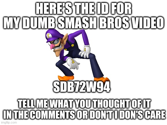 If you're wondering why waluigi is here, you'll find out when you watch the video | HERE'S THE ID FOR MY DUMB SMASH BROS VIDEO; SDB72W94; TELL ME WHAT YOU THOUGHT OF IT IN THE COMMENTS OR DON'T I DON'S CARE | image tagged in blank white template,smash bros,waluigi | made w/ Imgflip meme maker