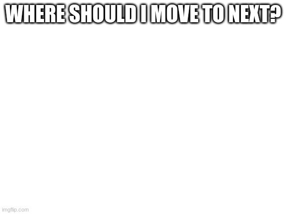 Blank White Template | WHERE SHOULD I MOVE TO NEXT? | image tagged in blank white template | made w/ Imgflip meme maker