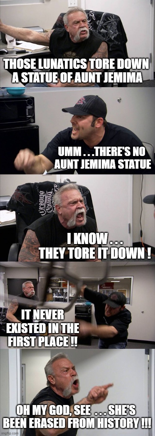 American Chopper Argument | THOSE LUNATICS TORE DOWN 
A STATUE OF AUNT JEMIMA; UMM . . .THERE'S NO 
AUNT JEMIMA STATUE; I KNOW . . . THEY TORE IT DOWN ! IT NEVER EXISTED IN THE FIRST PLACE !! OH MY GOD, SEE  . . . SHE'S 
BEEN ERASED FROM HISTORY !!! | image tagged in memes,american chopper argument | made w/ Imgflip meme maker