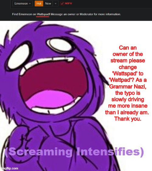 Wattpad. |  Can an owner of the stream please change 'Wattspad' to 'Wattpad'? As a Grammar Nazi, the typo is slowly driving me more insane than I already am. 
Thank you. | image tagged in wattpad | made w/ Imgflip meme maker