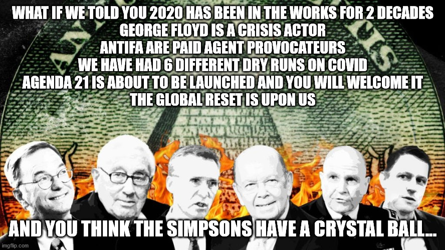 We've Been Warned | WHAT IF WE TOLD YOU 2020 HAS BEEN IN THE WORKS FOR 2 DECADES
GEORGE FLOYD IS A CRISIS ACTOR
ANTIFA ARE PAID AGENT PROVOCATEURS
WE HAVE HAD 6 DIFFERENT DRY RUNS ON COVID
AGENDA 21 IS ABOUT TO BE LAUNCHED AND YOU WILL WELCOME IT
THE GLOBAL RESET IS UPON US; AND YOU THINK THE SIMPSONS HAVE A CRYSTAL BALL... | image tagged in illuminati,bilderberg,nwo | made w/ Imgflip meme maker
