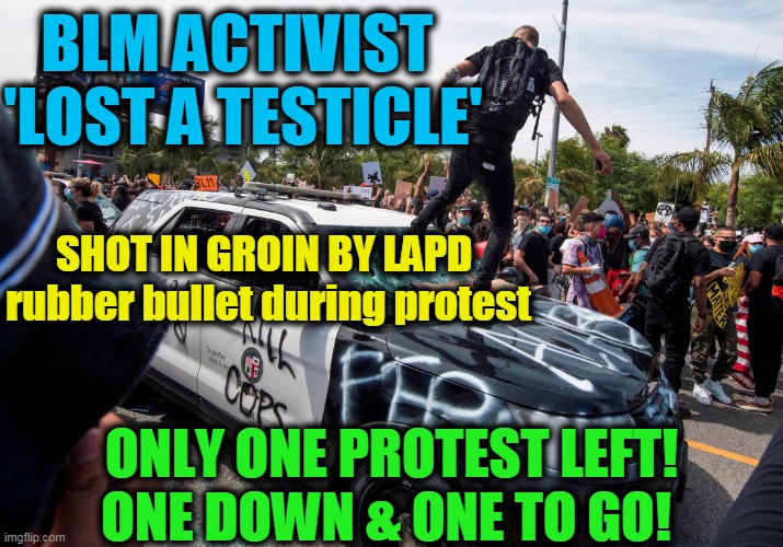 He Got Woke!! | BLM ACTIVIST 
'LOST A TESTICLE'; SHOT IN GROIN BY LAPD 

rubber bullet during protest; ONLY ONE PROTEST LEFT!
ONE DOWN & ONE TO GO! | image tagged in politics,political meme,democrats,liberalism,democratic socialism,insanity | made w/ Imgflip meme maker