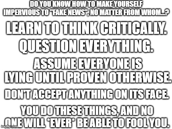 Critical Thinking Is The Key | DO YOU KNOW HOW TO MAKE YOURSELF IMPERVIOUS TO "FAKE NEWS", NO MATTER FROM WHOM...? LEARN TO THINK CRITICALLY. QUESTION EVERYTHING. ASSUME EVERYONE IS LYING UNTIL PROVEN OTHERWISE. DON'T ACCEPT ANYTHING ON ITS FACE. YOU DO THESE THINGS, AND NO ONE WILL *EVER* BE ABLE TO FOOL YOU. | image tagged in critical thinking,logic,reason | made w/ Imgflip meme maker
