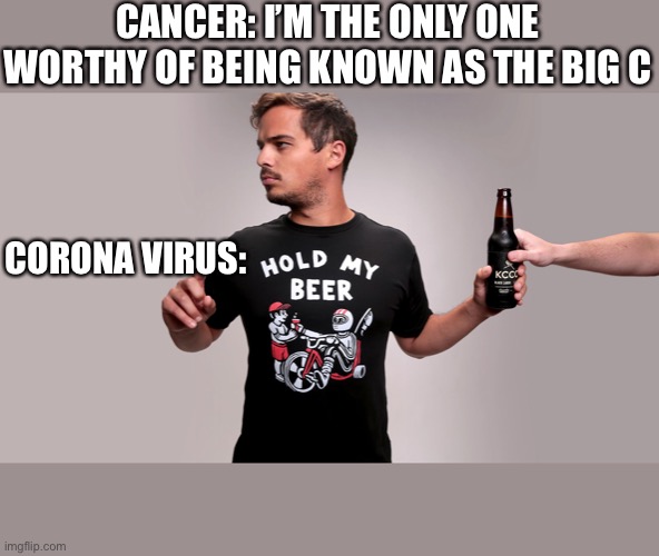 Hold my beer | CANCER: I’M THE ONLY ONE WORTHY OF BEING KNOWN AS THE BIG C; CORONA VIRUS: | image tagged in hold my beer | made w/ Imgflip meme maker