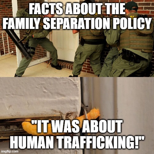 Breaking down door | FACTS ABOUT THE FAMILY SEPARATION POLICY; "IT WAS ABOUT HUMAN TRAFFICKING!" | image tagged in breaking down door,WhereAreTheChildren | made w/ Imgflip meme maker
