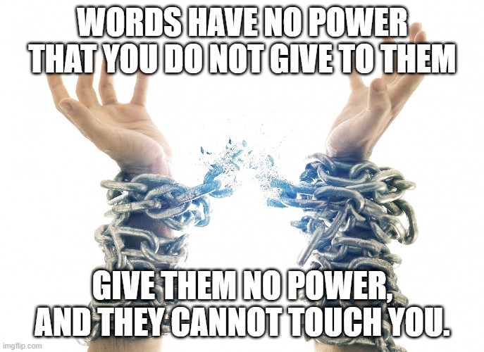 Sticks And Stones And Other Important Truths... | WORDS HAVE NO POWER THAT YOU DO NOT GIVE TO THEM; GIVE THEM NO POWER, AND THEY CANNOT TOUCH YOU. | image tagged in breaking chains,words,can't,hurt,you | made w/ Imgflip meme maker