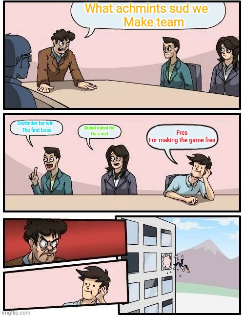 Boardroom Meeting Suggestion | What achmints sud we 
    Make team; Dorfinder for win 
 The first boss; Dubol trubol for
 Do a cod; Fres
For making the game fres | image tagged in memes,boardroom meeting suggestion | made w/ Imgflip meme maker
