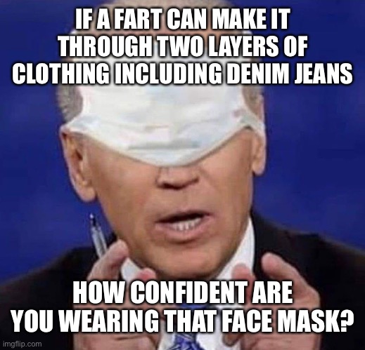 CREEPY UNCLE JOE BIDEN | IF A FART CAN MAKE IT THROUGH TWO LAYERS OF CLOTHING INCLUDING DENIM JEANS; HOW CONFIDENT ARE YOU WEARING THAT FACE MASK? | image tagged in creepy uncle joe biden,funny memes,maga,trump 2020 | made w/ Imgflip meme maker