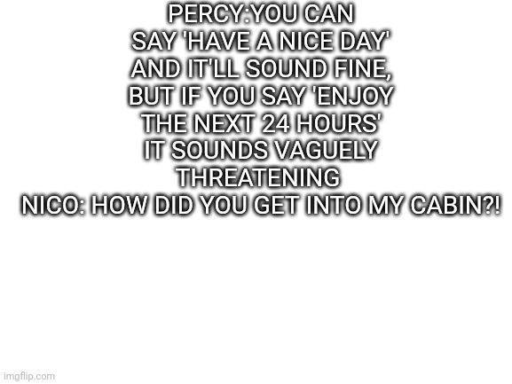 Blank White Template | PERCY:YOU CAN SAY 'HAVE A NICE DAY' AND IT'LL SOUND FINE, BUT IF YOU SAY 'ENJOY THE NEXT 24 HOURS' IT SOUNDS VAGUELY THREATENING 
NICO: HOW DID YOU GET INTO MY CABIN?! | image tagged in blank white template | made w/ Imgflip meme maker