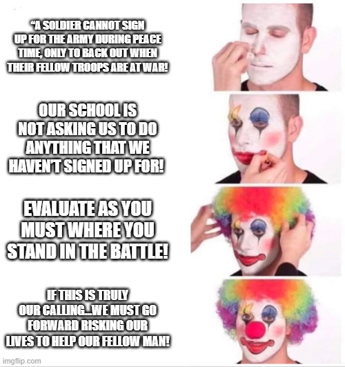 Clown Applying Makeup Meme | “A SOLDIER CANNOT SIGN UP FOR THE ARMY DURING PEACE TIME, ONLY TO BACK OUT WHEN THEIR FELLOW TROOPS ARE AT WAR! OUR SCHOOL IS NOT ASKING US TO DO ANYTHING THAT WE HAVEN’T SIGNED UP FOR! EVALUATE AS YOU MUST WHERE YOU STAND IN THE BATTLE! IF THIS IS TRULY OUR CALLING…WE MUST GO FORWARD RISKING OUR LIVES TO HELP OUR FELLOW MAN! | image tagged in clown applying makeup | made w/ Imgflip meme maker