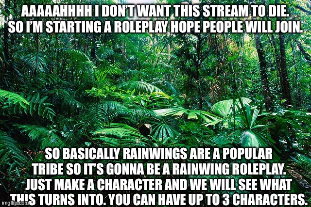 tropical_ rainforest | AAAAAHHHH I DON’T WANT THIS STREAM TO DIE. SO I’M STARTING A ROLEPLAY HOPE PEOPLE WILL JOIN. SO BASICALLY RAINWINGS ARE A POPULAR TRIBE SO IT’S GONNA BE A RAINWING ROLEPLAY. JUST MAKE A CHARACTER AND WE WILL SEE WHAT THIS TURNS INTO. YOU CAN HAVE UP TO 3 CHARACTERS. | image tagged in tropical_ rainforest | made w/ Imgflip meme maker