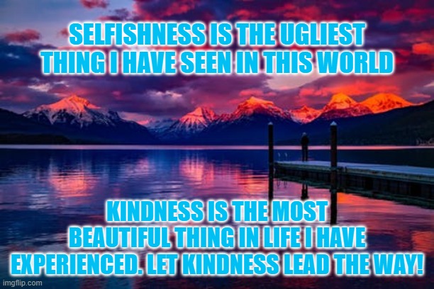 Kindness Is The Best | SELFISHNESS IS THE UGLIEST THING I HAVE SEEN IN THIS WORLD; KINDNESS IS THE MOST BEAUTIFUL THING IN LIFE I HAVE EXPERIENCED. LET KINDNESS LEAD THE WAY! | image tagged in inspirational quote,inspirational memes,inspire,inspire the people | made w/ Imgflip meme maker