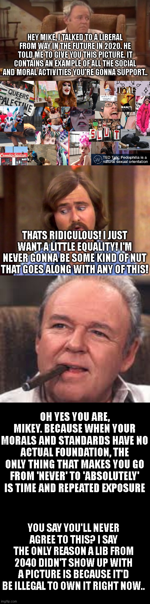 Liberals from my time vs modern liberals vs... | HEY MIKE, I TALKED TO A LIBERAL FROM WAY IN THE FUTURE IN 2020. HE TOLD ME TO GIVE YOU THIS PICTURE. IT CONTAINS AN EXAMPLE OF ALL THE SOCIAL AND MORAL ACTIVITIES YOU'RE GONNA SUPPORT.. THATS RIDICULOUS! I JUST WANT A LITTLE EQUALITY! I'M NEVER GONNA BE SOME KIND OF NUT THAT GOES ALONG WITH ANY OF THIS! OH YES YOU ARE, MIKEY. BECAUSE WHEN YOUR MORALS AND STANDARDS HAVE NO ACTUAL FOUNDATION, THE ONLY THING THAT MAKES YOU GO FROM 'NEVER' TO 'ABSOLUTELY' IS TIME AND REPEATED EXPOSURE; YOU SAY YOU'LL NEVER AGREE TO THIS? I SAY THE ONLY REASON A LIB FROM 2040 DIDN'T SHOW UP WITH A PICTURE IS BECAUSE IT'D BE ILLEGAL TO OWN IT RIGHT NOW.. | image tagged in liberals,college liberal,democrat,conservatives,trump,republican | made w/ Imgflip meme maker