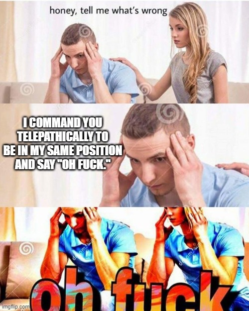 Telepathy works. | I COMMAND YOU TELEPATHICALLY TO BE IN MY SAME POSITION AND SAY "OH FUCK." | image tagged in honey tell me what's wrong | made w/ Imgflip meme maker